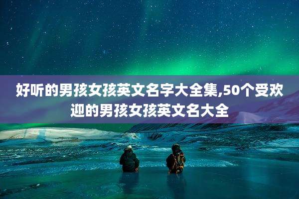 好听的男孩女孩英文名字大全集,50个受欢迎的男孩女孩英文名大全