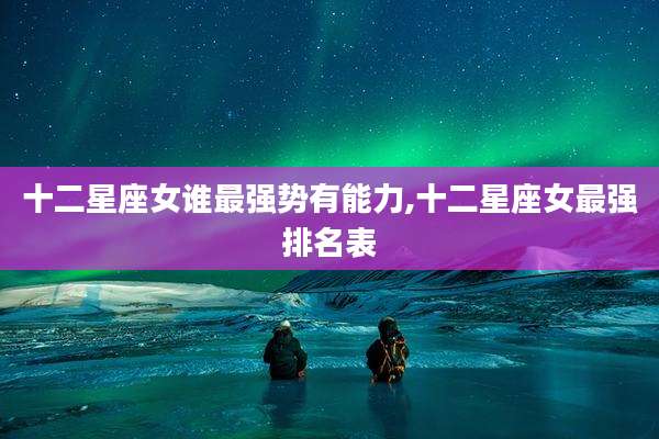 十二星座女谁最强势有能力,十二星座女最强排名表