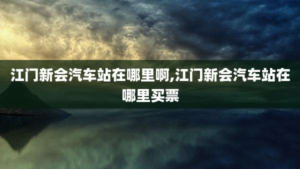 江门新会汽车站在哪里啊,江门新会汽车站在哪里买票