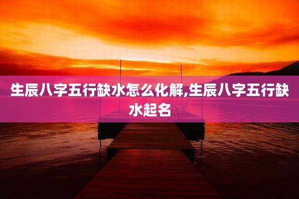 生辰八字五行缺水怎么化解,生辰八字五行缺水起名