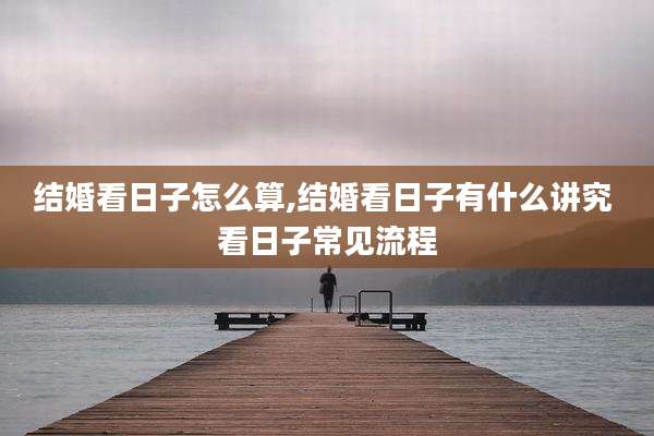 结婚看日子怎么算,结婚看日子有什么讲究 看日子常见流程