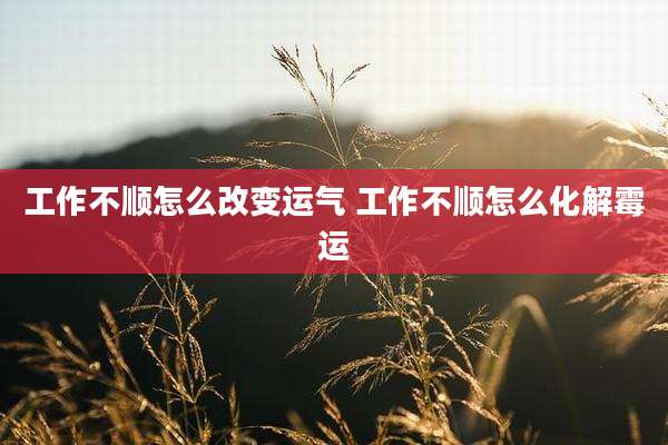 工作不顺怎么改变运气 工作不顺怎么化解霉运