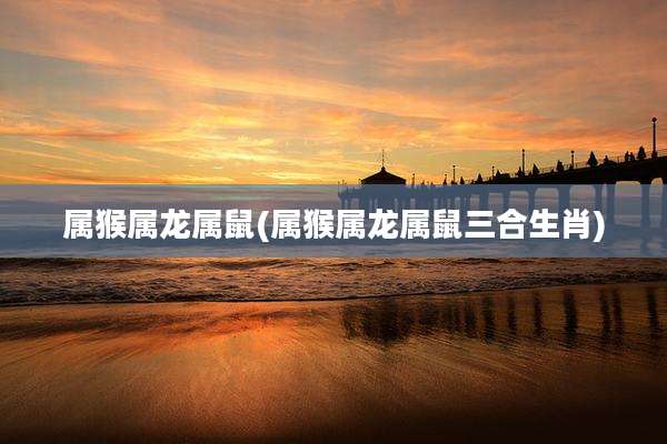 属猴属龙属鼠(属猴属龙属鼠三合生肖)