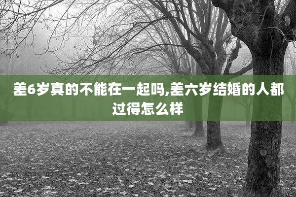 差6岁真的不能在一起吗,差六岁结婚的人都过得怎么样