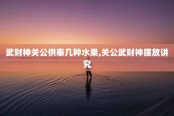 武财神关公供奉几种水果,关公武财神摆放讲究