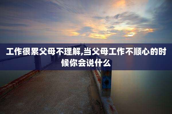 工作很累父母不理解,当父母工作不顺心的时候你会说什么
