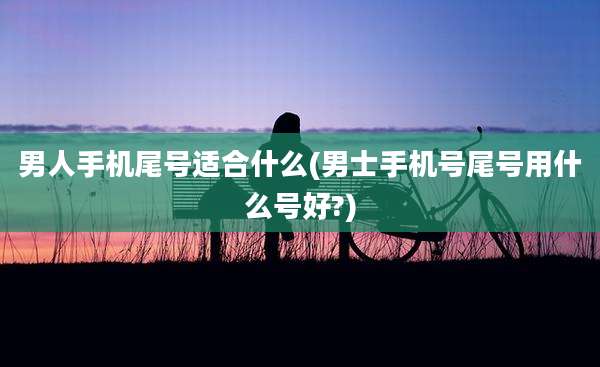 男人手机尾号适合什么(男士手机号尾号用什么号好?)