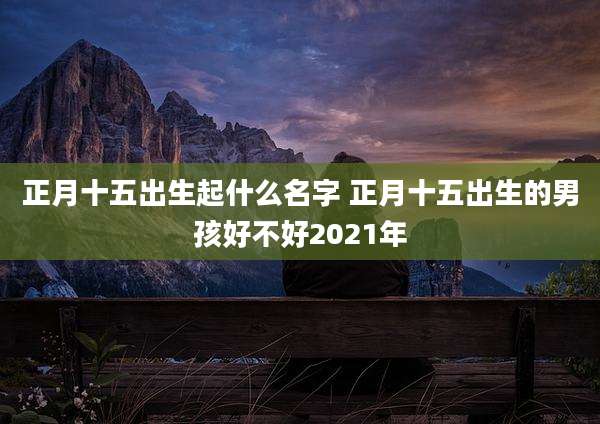 正月十五出生起什么名字 正月十五出生的男孩好不好2021年