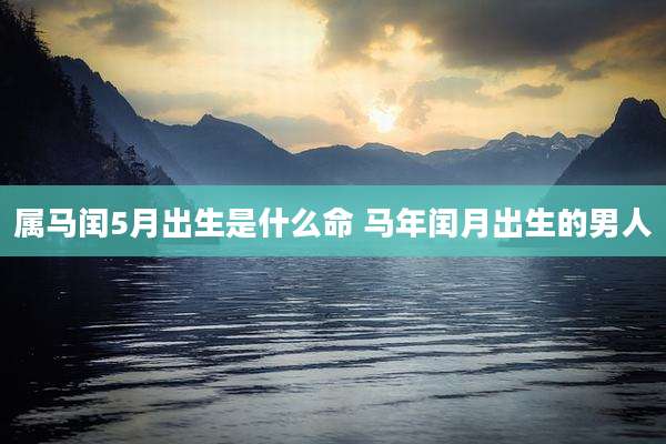 属马闰5月出生是什么命 马年闰月出生的男人