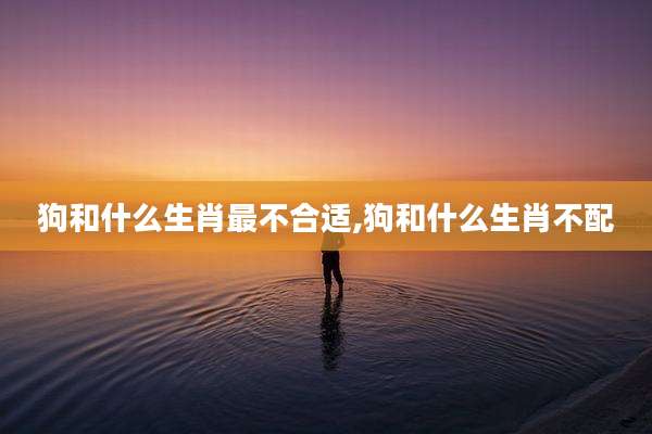 狗和什么生肖最不合适,狗和什么生肖不配