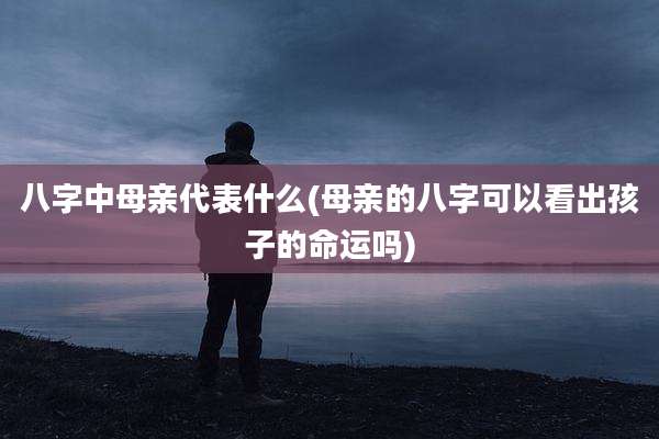 八字中母亲代表什么(母亲的八字可以看出孩子的命运吗)