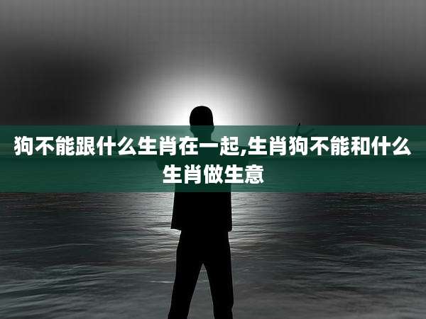 狗不能跟什么生肖在一起,生肖狗不能和什么生肖做生意