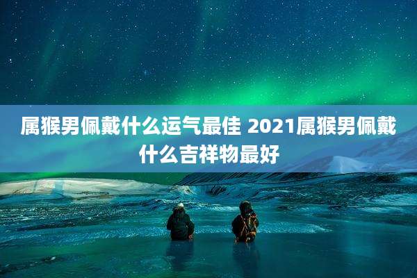 属猴男佩戴什么运气最佳 2021属猴男佩戴什么吉祥物最好