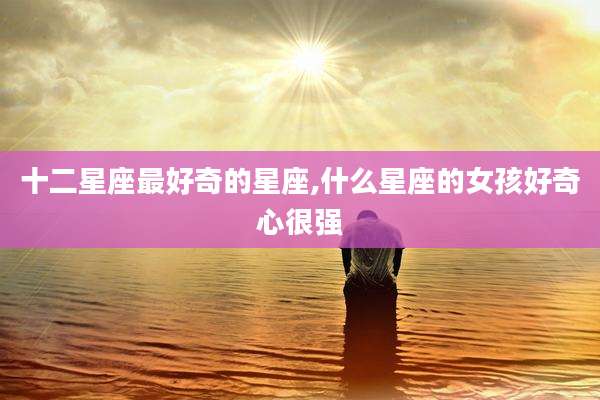 十二星座最好奇的星座,什么星座的女孩好奇心很强