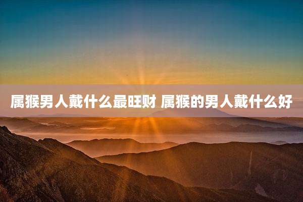 属猴男人戴什么最旺财 属猴的男人戴什么好
