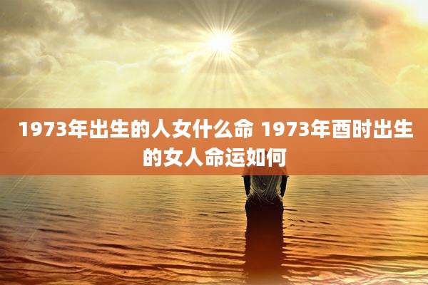 1973年出生的人女什么命 1973年酉时出生的女人命运如何