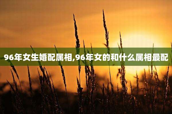 96年女生婚配属相,96年女的和什么属相最配