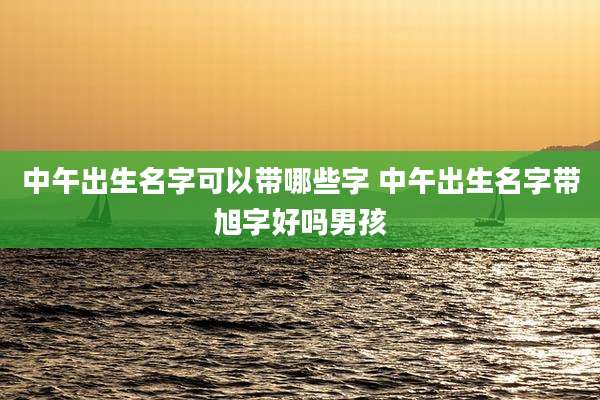 中午出生名字可以带哪些字 中午出生名字带旭字好吗男孩