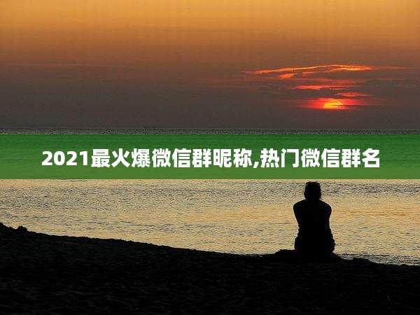 2021最火爆微信群昵称,热门微信群名