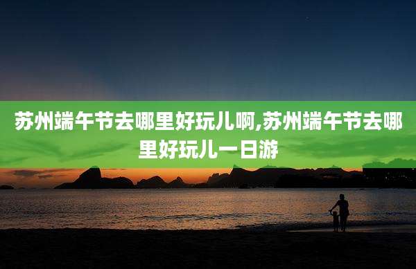 苏州端午节去哪里好玩儿啊,苏州端午节去哪里好玩儿一日游