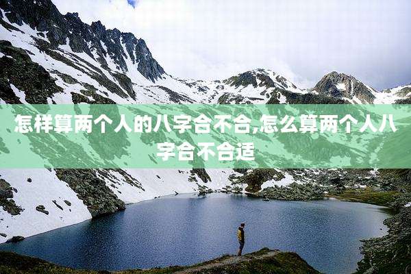 怎样算两个人的八字合不合,怎么算两个人八字合不合适