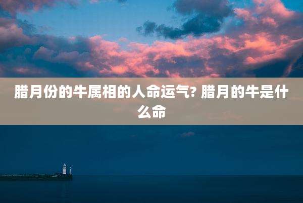 腊月份的牛属相的人命运气? 腊月的牛是什么命