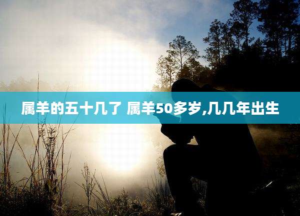 属羊的五十几了 属羊50多岁,几几年出生