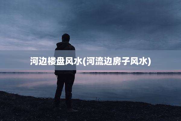 河边楼盘风水(河流边房子风水)