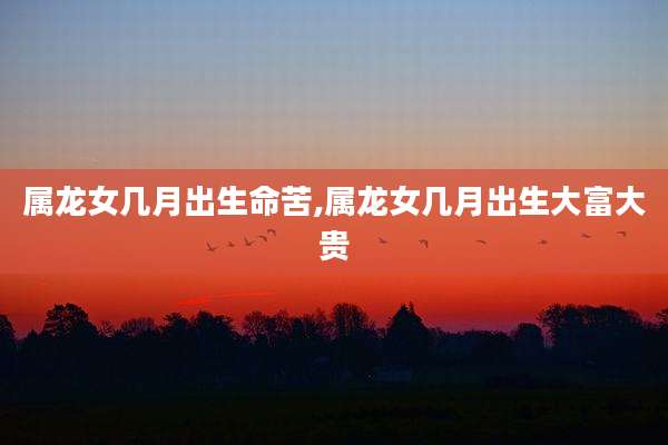 属龙女几月出生命苦,属龙女几月出生大富大贵
