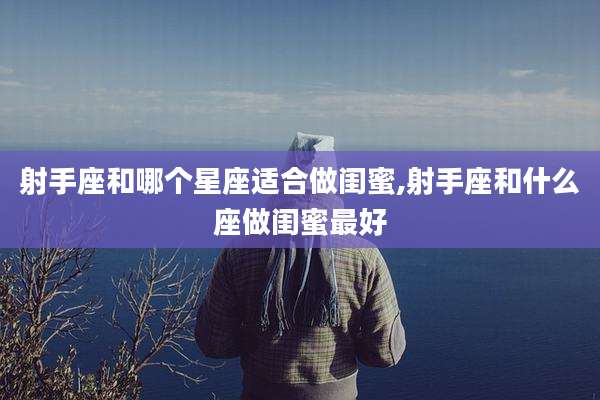 射手座和哪个星座适合做闺蜜,射手座和什么座做闺蜜最好