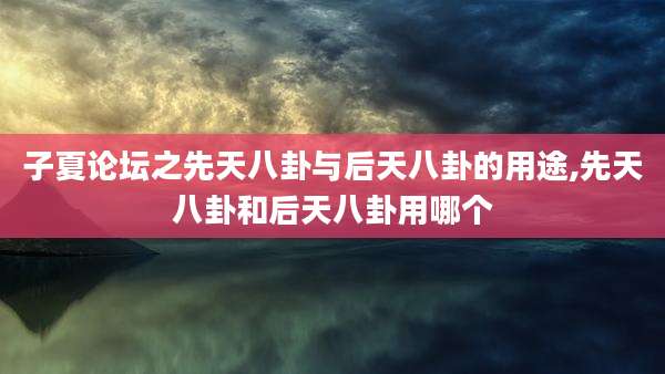 子夏论坛之先天八卦与后天八卦的用途,先天八卦和后天八卦用哪个