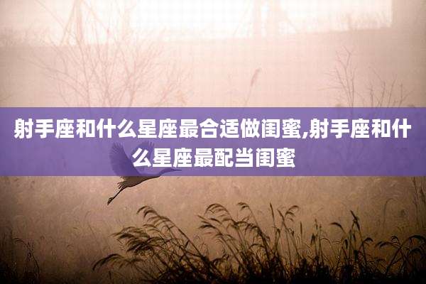 射手座和什么星座最合适做闺蜜,射手座和什么星座最配当闺蜜