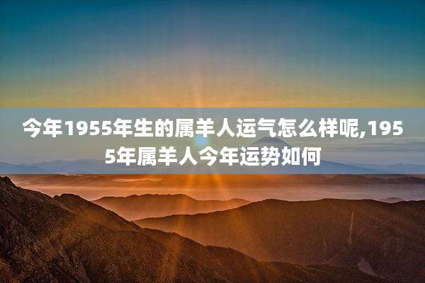 今年1955年生的属羊人运气怎么样呢,1955年属羊人今年运势如何