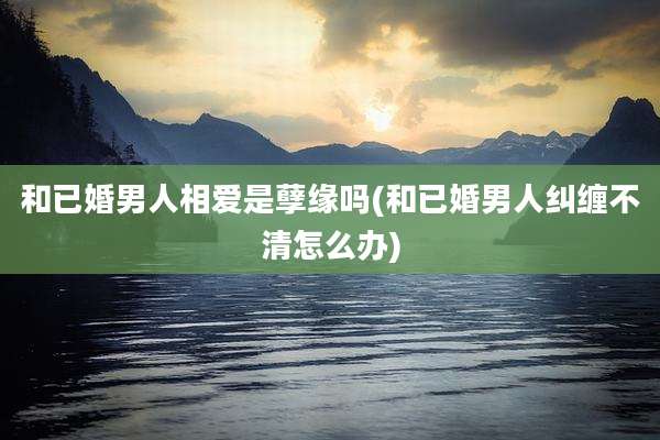 和已婚男人相爱是孽缘吗(和已婚男人纠缠不清怎么办)