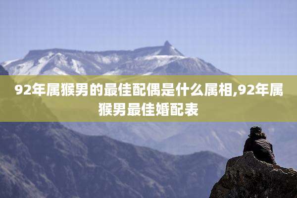 92年属猴男的最佳配偶是什么属相,92年属猴男最佳婚配表