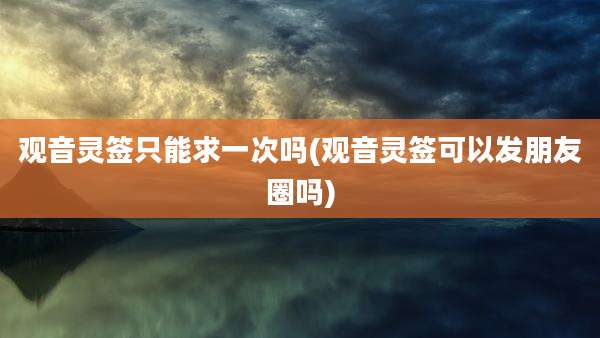 观音灵签只能求一次吗(观音灵签可以发朋友圈吗)
