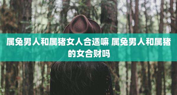 属兔男人和属猪女人合适嘛 属兔男人和属猪的女合财吗