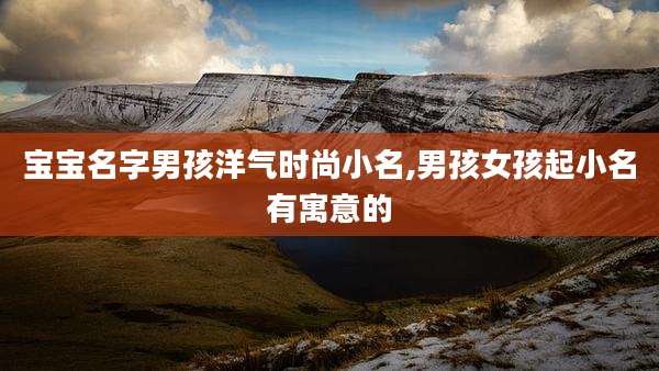 宝宝名字男孩洋气时尚小名,男孩女孩起小名有寓意的