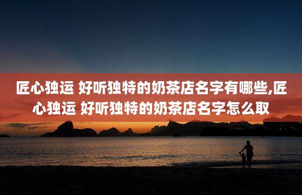 匠心独运 好听独特的奶茶店名字有哪些,匠心独运 好听独特的奶茶店名字怎么取