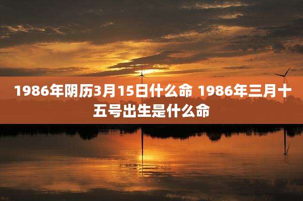 1986年阴历3月15日什么命 1986年三月十五号出生是什么命