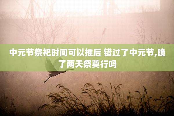 中元节祭祀时间可以推后 错过了中元节,晚了两天祭奠行吗