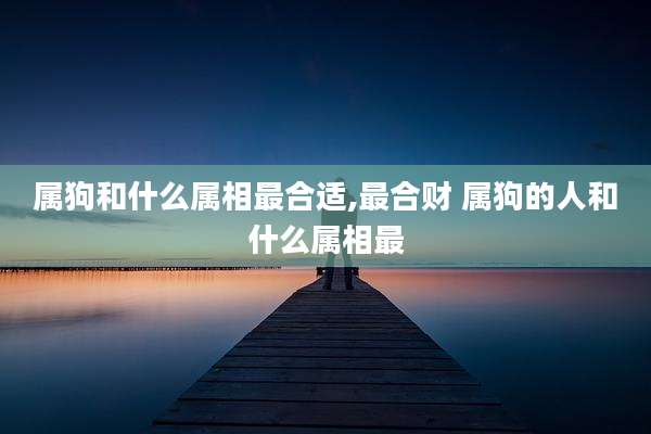 属狗和什么属相最合适,最合财 属狗的人和什么属相最