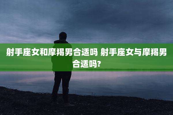 射手座女和摩羯男合适吗 射手座女与摩羯男合适吗?