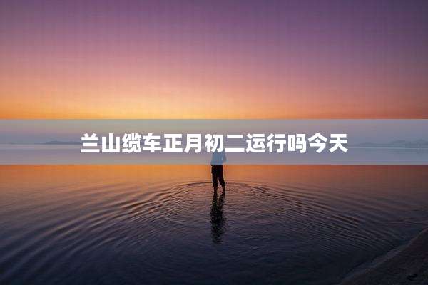 兰山缆车正月初二运行吗今天