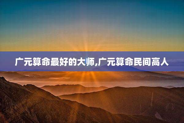 广元算命最好的大师,广元算命民间高人