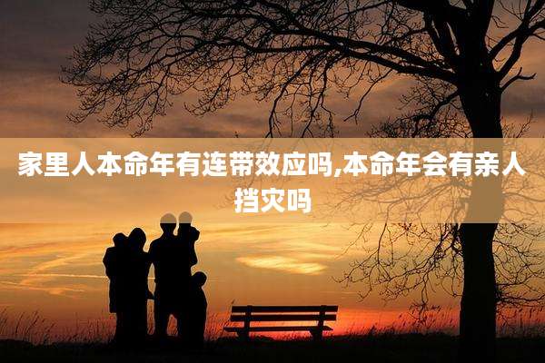 家里人本命年有连带效应吗,本命年会有亲人挡灾吗