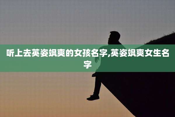 听上去英姿飒爽的女孩名字,英姿飒爽女生名字