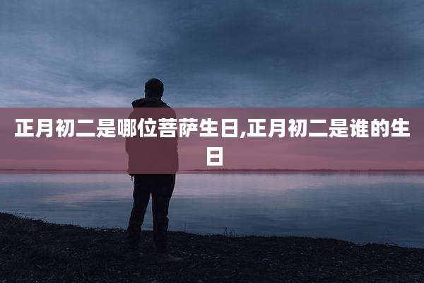 正月初二是哪位菩萨生日,正月初二是谁的生日