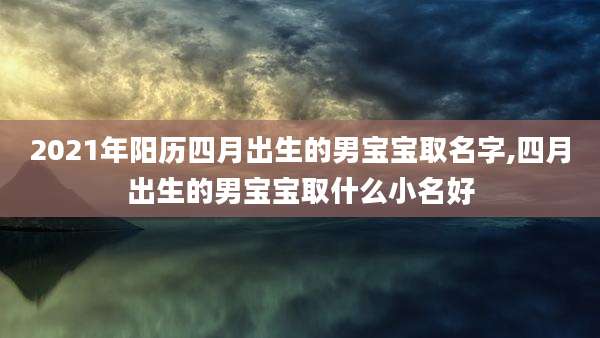2021年阳历四月出生的男宝宝取名字,四月出生的男宝宝取什么小名好
