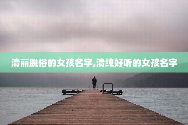 清丽脱俗的女孩名字,清纯好听的女孩名字